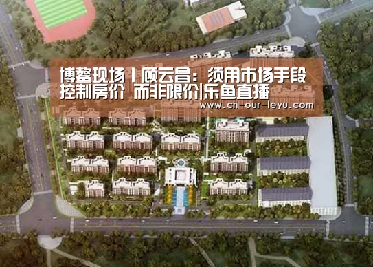 博鳌现场丨顾云昌:须用市场手段控制房价 而非限价|乐鱼直播(图4) 乐鱼直播电脑版